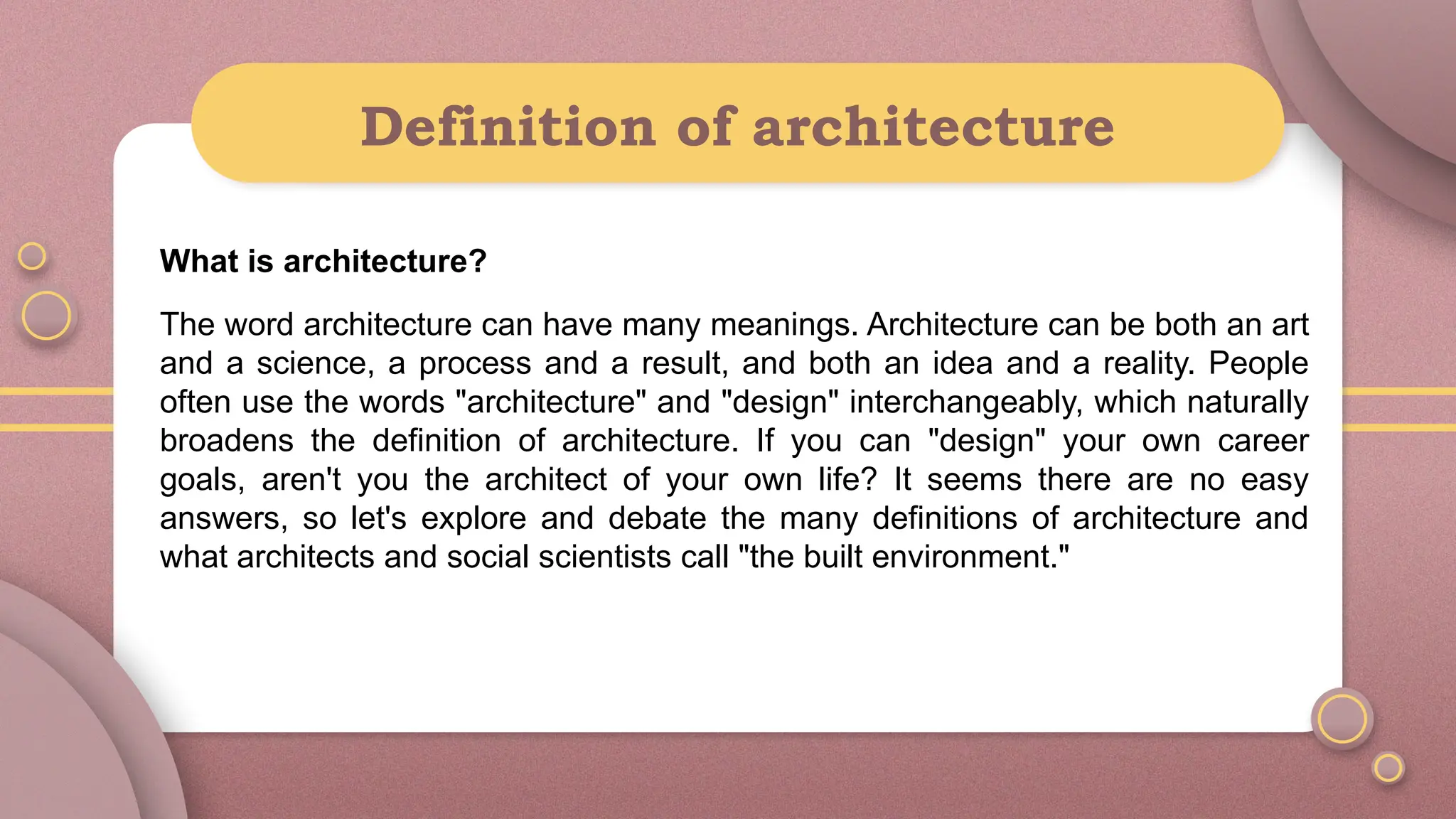 Definition of architecture
What is architecture?
The word architecture can have many meanings. Architecture can be both an art
and a science, a process and a result, and both an idea and a reality. People
often use the words "architecture" and "design" interchangeably, which naturally
broadens the definition of architecture. If you can "design" your own career
goals, aren't you the architect of your own life? It seems there are no easy
answers, so let's explore and debate the many definitions of architecture and
what architects and social scientists call "the built environment."
 