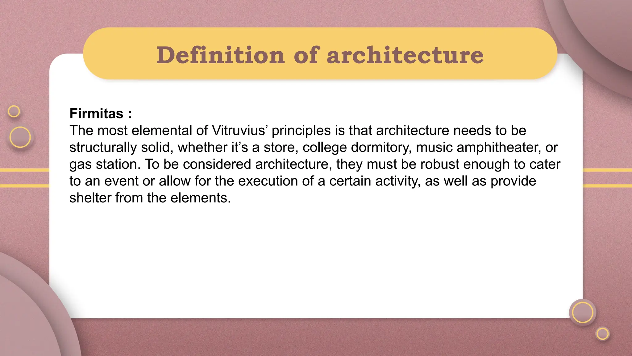 Definition of architecture
Firmitas :
The most elemental of Vitruvius’ principles is that architecture needs to be
structurally solid, whether it’s a store, college dormitory, music amphitheater, or
gas station. To be considered architecture, they must be robust enough to cater
to an event or allow for the execution of a certain activity, as well as provide
shelter from the elements.
 