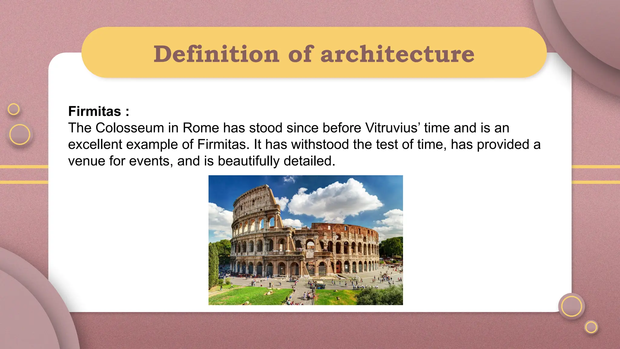 Definition of architecture
Firmitas :
The Colosseum in Rome has stood since before Vitruvius’ time and is an
excellent example of Firmitas. It has withstood the test of time, has provided a
venue for events, and is beautifully detailed.
 