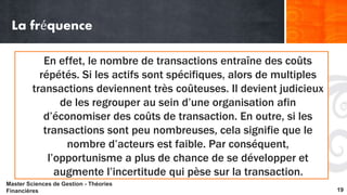 La fréquence 
En effet, le nombre de transactions entraîne des coûts 
répétés. Si les actifs sont spécifiques, alors de multiples 
transactions deviennent très coûteuses. Il devient judicieux 
de les regrouper au sein d’une organisation afin 
d’économiser des coûts de transaction. En outre, si les 
transactions sont peu nombreuses, cela signifie que le 
nombre d’acteurs est faible. Par conséquent, 
l’opportunisme a plus de chance de se développer et 
augmente l’incertitude qui pèse sur la transaction. 
Master Sciences de Gestion - Théories 
Financières 19 
 