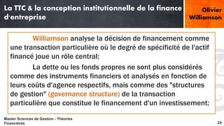 La TTC & la conception institutionnelle de la finance 
d'entreprise 
Olivier 
Williamson 
Williamson analyse la décision de financement comme 
une transaction particulière où le degré de spécificité de l'actif 
financé joue un rôle central; 
La dette ou les fonds propres ne sont plus considérés 
comme des instruments financiers et analysés en fonction de 
leurs coûts d'agence respectifs, mais comme des "structures 
de gestion" (governance structure) de la transaction 
particulière que constitue le financement d'un investissement; 
Master Sciences de Gestion - Théories 
Financières 24 
 