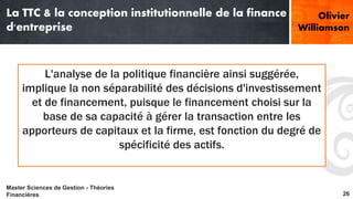La TTC & la conception institutionnelle de la finance 
d'entreprise 
Williamson 
L'analyse de la politique financière ainsi suggérée, 
Olivier 
implique la non séparabilité des décisions d'investissement 
et de financement, puisque le financement choisi sur la 
base de sa capacité à gérer la transaction entre les 
apporteurs de capitaux et la firme, est fonction du degré de 
spécificité des actifs. 
Master Sciences de Gestion - Théories 
Financières 26 
 