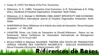 Coase, R. (1937) The Nature of the Firm. Economica. 
 Williamson, O. E. (1989). Transaction Cost Economics. In R. Schmalensee & R. Willig 
(Eds.), Handbook of Industrial Organization). Amsterdam: North Hollan. 
 Williamson, O. E. Michael H. RIORDAN (1985) ASSET SPECIFICITY AND ECONOMIC 
ORGANIZATION.In International Journal of Industrial Organization Amsterdam: North 
Hollan. 
 GHERTMAN,M Oliver Williamson et la théorie des coûts de transaction, Revue française 
Références de Bases 
de gestion - n° 160, 2006 
 LAVASTRE Olivier, Les Coûts de Transaction et OlivierE.Williamson : Retour sur les 
fondements, Xième Conférence de l’Association Internationale de Management 
Stratégique 13-14-15 juin 2001 
 M’hand FARES & Stéphane SAUSSIER, THEORIE DES COUTS DE TRANSACTION 
VERSUS THEORIE DES CONTRATS INCOMPLETS : QUELLES DIVERGENCES 
Revue Française d’Economie, 2/3ième trimestre, 2001 
 
