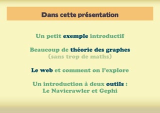 Dans cette présentation
Un petit exemple introductif
Beaucoup de théorie des graphes
(sans trop de maths)
Le web et comment on l’explore
Un introduction à deux outils :
Le Navicrawler et Gephi
 