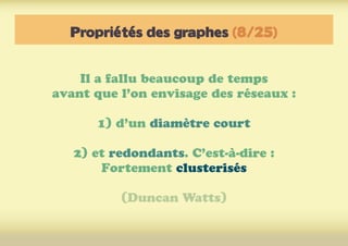 Propriétés des graphes (8/25)
Il a fallu beaucoup de temps
avant que l’on envisage des réseaux :
1) d’un diamètre court
2) et redondants. C’est-à-dire :
Fortement clusterisés
(Duncan Watts)
 