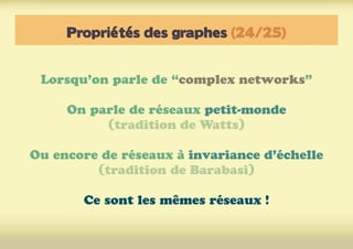 Propriétés des graphes (24/25)
Lorsqu’on parle de “complex networks”
On parle de réseaux petit-monde
(tradition de Watts)
Ou encore de réseaux à invariance d’échelle
(tradition de Barabasi)
Ce sont les mêmes réseaux !
 