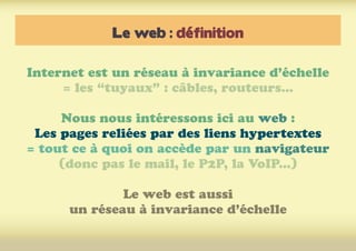 Le web : définition
Internet est un réseau à invariance d’échelle
= les “tuyaux” : câbles, routeurs...
Nous nous intéressons ici au web :
Les pages reliées par des liens hypertextes
= tout ce à quoi on accède par un navigateur
(donc pas le mail, le P2P, la VoIP...)
Le web est aussi
un réseau à invariance d’échelle
 