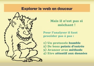 Explorer le web en douceur
Mais il n’est pas si
méchant !
Pour l’analyser il faut
procéder pas à pas :
1) Un protocole humble
2) De bons points d’entrée
3) Avancer avec méthode
4) Etre attentif aux données
 