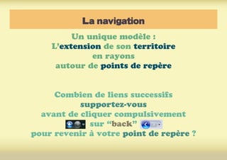 La navigation
Un unique modèle :
L’extension de son territoire
en rayons
autour de points de repère
Combien de liens successifs
supportez-vous
avant de cliquer compulsivement
sur “back”
pour revenir à votre point de repère ?
 