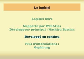 Le logiciel
Logiciel libre
Supporté par WebAtlas
Développeur principal : Mathieu Bastian
Développé en continu
Plus d’informations :
Gephi.org
 