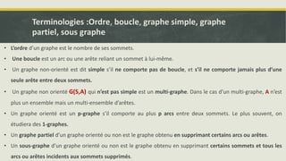 Terminologies :Ordre, boucle, graphe simple, graphe
partiel, sous graphe
• L’ordre d’un graphe est le nombre de ses sommets.
• Une boucle est un arc ou une arête reliant un sommet à lui-même.
• Un graphe non-orienté est dit simple s’il ne comporte pas de boucle, et s’il ne comporte jamais plus d’une
seule arête entre deux sommets.
• Un graphe non orienté G(S,A) qui n’est pas simple est un multi-graphe. Dans le cas d’un multi-graphe, A n’est
plus un ensemble mais un multi-ensemble d’arêtes.
• Un graphe orienté est un p-graphe s’il comporte au plus p arcs entre deux sommets. Le plus souvent, on
étudiera des 1-graphes.
• Un graphe partiel d’un graphe orienté ou non est le graphe obtenu en supprimant certains arcs ou arêtes.
• Un sous-graphe d’un graphe orienté ou non est le graphe obtenu en supprimant certains sommets et tous les
arcs ou arêtes incidents aux sommets supprimés.
 