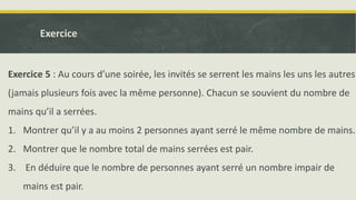 Exercice 5 : Au cours d’une soirée, les invités se serrent les mains les uns les autres
(jamais plusieurs fois avec la même personne). Chacun se souvient du nombre de
mains qu’il a serrées.
1. Montrer qu’il y a au moins 2 personnes ayant serré le même nombre de mains.
2. Montrer que le nombre total de mains serrées est pair.
3. En déduire que le nombre de personnes ayant serré un nombre impair de
mains est pair.
Exercice
 