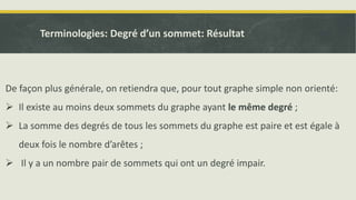 Terminologies: Degré d’un sommet: Résultat
De façon plus générale, on retiendra que, pour tout graphe simple non orienté:
 Il existe au moins deux sommets du graphe ayant le même degré ;
 La somme des degrés de tous les sommets du graphe est paire et est égale à
deux fois le nombre d’arêtes ;
 Il y a un nombre pair de sommets qui ont un degré impair.
 