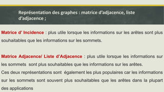 Représentation des graphes : matrice d’adjacence, liste
d’adjacence ;
Matrice d’ Incidence : plus utile lorsque les informations sur les arêtes sont plus
souhaitables que les informations sur les sommets.
Matrice Adjacence/ Liste d’Adjacence : plus utile lorsque les informations sur
les sommets sont plus souhaitables que les informations sur les arêtes.
Ces deux représentations sont également les plus populaires car les informations
sur les sommets sont souvent plus souhaitables que les arêtes dans la plupart
des applications
 