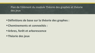 Plan de l’élément du module Théorie des graphes et théorie
des jeux
Définitions de base sur la théorie des graphes :
Cheminements et connexités :
Arbres, forêt et arborescence
Théorie des jeux
 