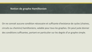 On ne connait aucune condition nécessaire et suffisante d’existance de cycles (chaines,
circuits ou chemins) hamiltoniens, valable pour tous les graphes. On peut juste donner
des conditions suffisantes, portant en particulier sur les degrés d’un graphe simple.
Notion de graphe Hamiltonien
 