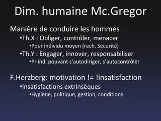 Dim. humaine Mc.Gregor Manière de conduire les hommes Th.X : Obliger, contrôler, menacer Pour individu moyen (rech. Sécurité) Th.Y : Engager, innover, responsabiliser Pr ind. pouvant s’autodiriger, s’autocontrôler F.Herzberg: motivation != !insatisfaction Insatisfactions extrinsèques  Hygiène, politique, gestion, conditions 