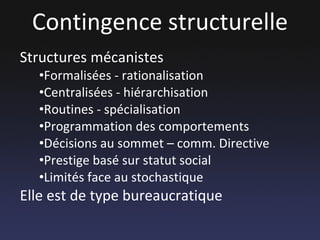 Contingence structurelle Structures mécanistes Formalisées - rationalisation Centralisées - hiérarchisation Routines - spécialisation Programmation des comportements Décisions au sommet – comm. Directive Prestige basé sur statut social Limités face au stochastique Elle est de type bureaucratique 