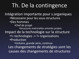 Th. De la contingence Intégration importante pour s.organiques Nécessaire pour les sous-structures Des hommes Chef de projet Structures matricielles orientés projets Impact de la technologie sur la structure != technologies -> != organisations Production Unitaire, grande série, continue Les changements de stratégies sont les causes des changements de structures 