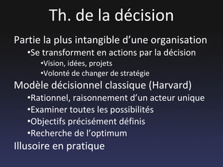 Th. de la décision Partie la plus intangible d’une organisation Se transforment en actions par la décision Vision, idées, projets Volonté de changer de stratégie Modèle décisionnel classique (Harvard) Rationnel, raisonnement d’un acteur unique Examiner toutes les possibilités Objectifs précisément définis Recherche de l’optimum  Illusoire en pratique 