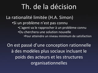 Th. de la décision La rationalité limitée (H.A. Simon) Si un problème n’est pas connu L’agent va le rapprocher à un problème connu Ou cherchera une solution nouvelle Pour atteindre un niveau minimum de satisfaction On est passé d’une conception rationnelle à des modèles plus sociaux incluant le poids des acteurs et les structures organisationnelles 