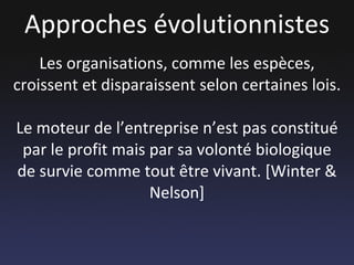 Approches évolutionnistes Les organisations, comme les espèces, croissent et disparaissent selon certaines lois. Le moteur de l’entreprise n’est pas constitué par le profit mais par sa volonté biologique de survie comme tout être vivant. [Winter & Nelson] 