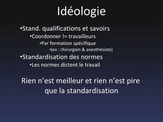 Idéologie Stand. qualifications et savoirs Coordonner != travailleurs  Par formation spécifique  (ex : chirurgien & anesthésiste) Standardisation des normes Les normes dictent le travail Rien n’est meilleur et rien n’est pire  que la standardisation 