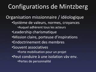 Configurations de Mintzberg Organisation missionnaire / idéologique Système de valeurs, normes, croyances Auquel adhèrent tous les acteurs Leadership charismatique Mission claire, porteuse d’inspirations Endoctrinement des membres Souvent associatives Forte mobilisation pour un projet Peut conduire à une isolation vàv env. Pertes de personnalité 