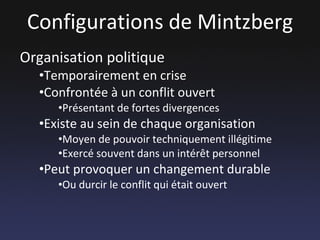 Configurations de Mintzberg Organisation politique Temporairement en crise Confrontée à un conflit ouvert Présentant de fortes divergences Existe au sein de chaque organisation Moyen de pouvoir techniquement illégitime Exercé souvent dans un intérêt personnel Peut provoquer un changement durable Ou durcir le conflit qui était ouvert 
