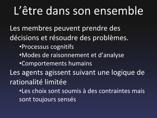 L’être dans son ensemble Les membres peuvent prendre des décisions et résoudre des problèmes. Processus cognitifs Modes de raisonnement et d’analyse Comportements humains Les agents agissent suivant une logique de rationalité limitée Les choix sont soumis à des contraintes mais sont toujours sensés 