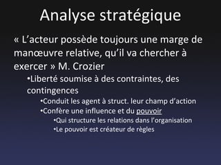 Analyse stratégique « L’acteur possède toujours une marge de manœuvre relative, qu’il va chercher à exercer » M. Crozier Liberté soumise à des contraintes, des contingences Conduit les agent à struct. leur champ d’action Confère une influence et du  pouvoir Qui structure les relations dans l’organisation Le pouvoir est créateur de règles 