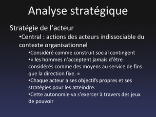 Analyse stratégique Stratégie de l’acteur Central : actions des acteurs indissociable du contexte organisationnel Considéré comme construit social contingent « les hommes n’acceptent jamais d’être considérés comme des moyens au service de fins que la direction fixe. »  Chaque acteur a ses objectifs propres et ses stratégies pour les atteindre. Cette autonomie va s’exercer à travers des jeux de pouvoir 