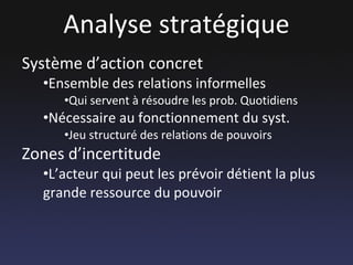 Analyse stratégique Système d’action concret Ensemble des relations informelles Qui servent à résoudre les prob. Quotidiens Nécessaire au fonctionnement du syst. Jeu structuré des relations de pouvoirs Zones d’incertitude L’acteur qui peut les prévoir détient la plus grande ressource du pouvoir 