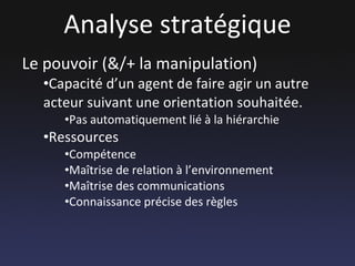 Analyse stratégique Le pouvoir (&/+ la manipulation) Capacité d’un agent de faire agir un autre acteur suivant une orientation souhaitée. Pas automatiquement lié à la hiérarchie Ressources  Compétence Maîtrise de relation à l’environnement Maîtrise des communications Connaissance précise des règles 