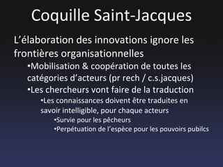 Coquille Saint-Jacques L’élaboration des innovations ignore les frontières organisationnelles Mobilisation & coopération de toutes les catégories d’acteurs (pr rech / c.s.jacques) Les chercheurs vont faire de la traduction Les connaissances doivent être traduites en savoir intelligible, pour chaque acteurs Survie pour les pêcheurs Perpétuation de l’espèce pour les pouvoirs pubilcs 