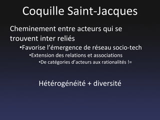 Coquille Saint-Jacques Cheminement entre acteurs qui se trouvent inter reliés Favorise l’émergence de réseau socio-tech Extension des relations et associations De catégories d’acteurs aux rationalités != Hétérogénéité + diversité 