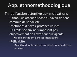 App. ethnométhodologique Th. de l’action attentive aux motivations Ethno : un acteur dispose du savoir de sens commun de sa société Méthodes & savoir profanes utilisés Les faits sociaux ne s’imposent pas objectivement de l’extérieur aux agents. Ils se constituent dans les interactions Réflexivité Manière dont les acteurs rendent compte de leur activités 