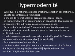 Hypermodernité - Substituer à la rationalisation les émotions, sensation et l’irrationnel. - Société qui s’intéresse à l’immédiat. - On tente de ré-enchanter les organisations (apple, google) - Le manager devient un agent médiateur, capable de développer des compromis entre individus aux aspirations complexes. - Passage d’une période où l’homme était soumis au temps à une période où il ne cesse de le violenter pour en tirer le maximum de profit et de plaisir. - L’individu contemporain hypermoderne est à l’opposé de l’homme moderne, rationnel et raisonnable.[Lipovetsky04] - Sa source de sens c’est lui-même. - Les liens sociaux sont plus nombreux qu’auparavant, plus faciles à établir, mais plus fragiles [Marchand06]. Éphémérisation des relations. Fragilisation des liens tissés. 