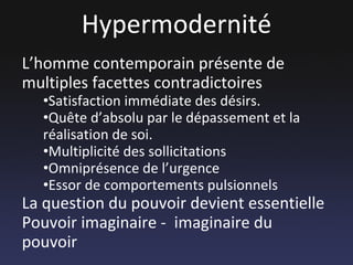 Hypermodernité L’homme contemporain présente de multiples facettes contradictoires Satisfaction immédiate des désirs. Quête d’absolu par le dépassement et la réalisation de soi. Multiplicité des sollicitations Omniprésence de l’urgence Essor de comportements pulsionnels La question du pouvoir devient essentielle  Pouvoir imaginaire -  imaginaire du pouvoir 