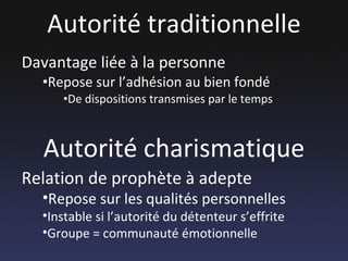 Autorité traditionnelle Davantage liée à la personne Repose sur l’adhésion au bien fondé De dispositions transmises par le temps Autorité charismatique Relation de prophète à adepte Repose sur les qualités personnelles Instable si l’autorité du détenteur s’effrite Groupe = communauté émotionnelle 