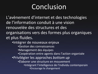 Conclusion L’avènement d’internet et des technologies de l’information conduit à une vision renouvelée des structures et des organisations vers des formes plus organiques et plus fluides.  Intégrer de nouveaux enjeux Gestion des connaissances Management des équipes Coopération entre agents dans l’action organisée Privilégier les approches  bottom up Élaborer une structure en mouvement Intégrant l’intelligence de l’individu contemporain Encourage le changement 