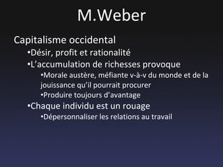 M.Weber Capitalisme occidental Désir, profit et rationalité L’accumulation de richesses provoque Morale austère, méfiante v-à-v du monde et de la jouissance qu’il pourrait procurer Produire toujours d’avantage Chaque individu est un rouage Dépersonnaliser les relations au travail 