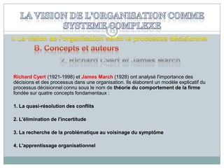 13

Richard Cyert (1921-1998) et James March (1928) ont analysé l'importance des
décisions et des processus dans une organisation. Ils élaborent un modèle explicatif du
processus décisionnel connu sous le nom de théorie du comportement de la firme
fondée sur quatre concepts fondamentaux :
1. La quasi-résolution des conflits

2. L'élimination de l'incertitude
3. La recherche de la problématique au voisinage du symptôme
4. L'apprentissage organisationnel

 