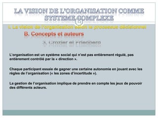 14

L’organisation est un système social qui n’est pas entièrement régulé, pas
entièrement contrôlé par la « direction ».
Chaque participant essaie de gagner une certaine autonomie en jouant avec les
règles de l’organisation (« les zones d’incertitude »).

La gestion de l’organisation implique de prendre en compte les jeux de pouvoir
des différents acteurs.

 