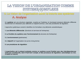 15

Un système est une structure organisée, ouverte sur l'extérieur et réunissant plusieurs éléments différents
fonctionnant en interaction pour atteindre un objectif commun, avec des procédures de régulation.
L'approche systémique conduit à identifier et à formaliser cinq éléments caractéristiques :
1. Les éléments différenciés (fonctions et services de l'entreprise)

2. La frontière du système avec l'environnement (la structure de l'entreprise)
3. L'environnement (partenaires)
4. L'objectif de l'organisation (la survie à long terme)
5. Les procédures de régulation

L'organisation est à présent analysée comme un système ouvert finalisé avec des interdépendances
entre ses constituants, dont il faut tenir compte, et des processus de régulation, automatique ou non,
à mettre en œuvre.

 