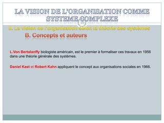 16

L.Von Bertalanffy biologiste américain, est le premier à formaliser ces travaux en 1956
dans une théorie générale des systèmes.
Daniel Kast et Robert Kahn appliquent le concept aux organisations sociales en 1966.

 