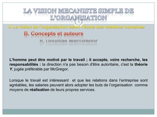 3

L'homme peut être motivé par le travail ; il accepte, voire recherche, les
responsabilités : la direction n'a pas besoin d'être autoritaire, c'est la théorie
Y, jugée préférable par McGregor.
Lorsque le travail est intéressant et que les relations dans l’entreprise sont
agréables, les salaries peuvent alors adopter les buts de l’organisation comme
moyens de réalisation de leurs propres services.

 