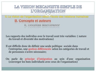 6

Les rapports des individus avec le travail sont très variables: ( nature
du travail et diversité des motivations)
Il est difficile donc de définir une seule politique sociale dans
l’entreprise, une gestion différenciée selon les catégories de travail et
de personnes s’avère nécessaire;

On parle de principe d’intégration au sein d’une organisation
(converger les buts individuels avec ceux de l’organisation)

 