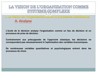 9

L'école de la décision analyse l'organisation comme un lieu de décision et un
processus de prise de décision.
Contrairement aux présupposés de l'approche classique, les décisions ne
correspondent pas nécessairement à l'optimisation des variables économiques.
De nombreuses variables quantitatives et psychologiques entrent dans les
processus de choix.

 