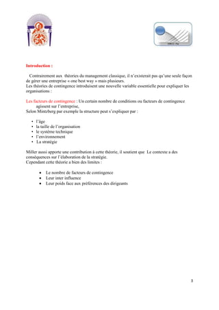[Tapez un texte]
3
Introduction :
Contrairement aux théories du management classique, il n’existerait pas qu’une seule façon
de gérer une entreprise « one best way » mais plusieurs.
Les théories de contingence introduisent une nouvelle variable essentielle pour expliquer les
organisations :
Les facteurs de contingence : Un certain nombre de conditions ou facteurs de contingence
agissent sur l’entreprise,
Selon Mintzberg par exemple la structure peut s’expliquer par :
• l’âge
• la taille de l’organisation
• le système technique
• l’environnement
• La stratégie
Miller aussi apporte une contribution à cette théorie, il soutient que Le contexte a des
conséquences sur l’élaboration de la stratégie.
Cependant cette théorie a bien des limites :
Le nombre de facteurs de contingence
Leur inter influence
Leur poids face aux préférences des dirigeants
 